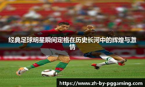 经典足球明星瞬间定格在历史长河中的辉煌与激情