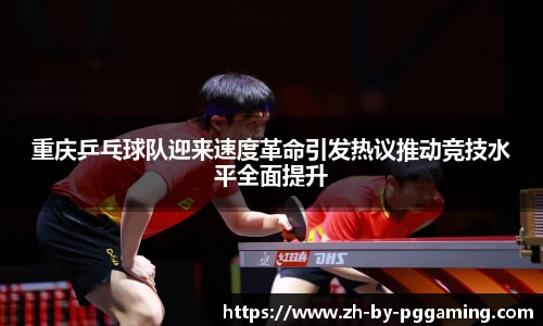 重庆乒乓球队迎来速度革命引发热议推动竞技水平全面提升